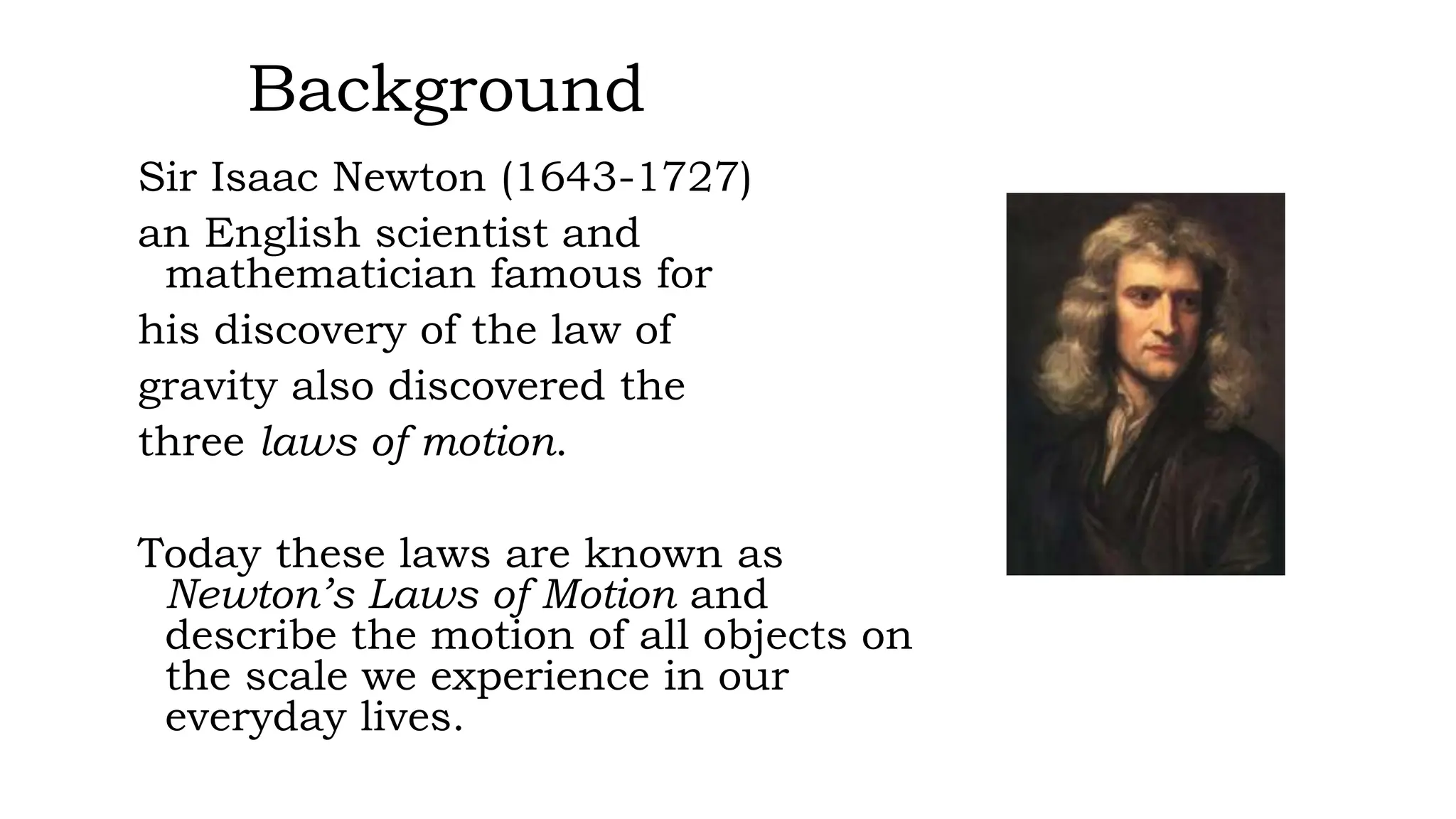 Background
Sir Isaac Newton (1643-1727)
an English scientist and
mathematician famous for
his discovery of the law of
gravity also discovered the
three laws of motion.
Today these laws are known as
Newton’s Laws of Motion and
describe the motion of all objects on
the scale we experience in our
everyday lives.
 