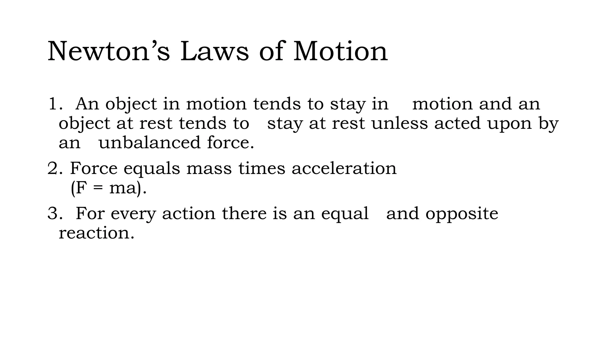 Newton’s Laws of Motion
1. An object in motion tends to stay in motion and an
object at rest tends to stay at rest unless acted upon by
an unbalanced force.
2. Force equals mass times acceleration
(F = ma).
3. For every action there is an equal and opposite
reaction.
 