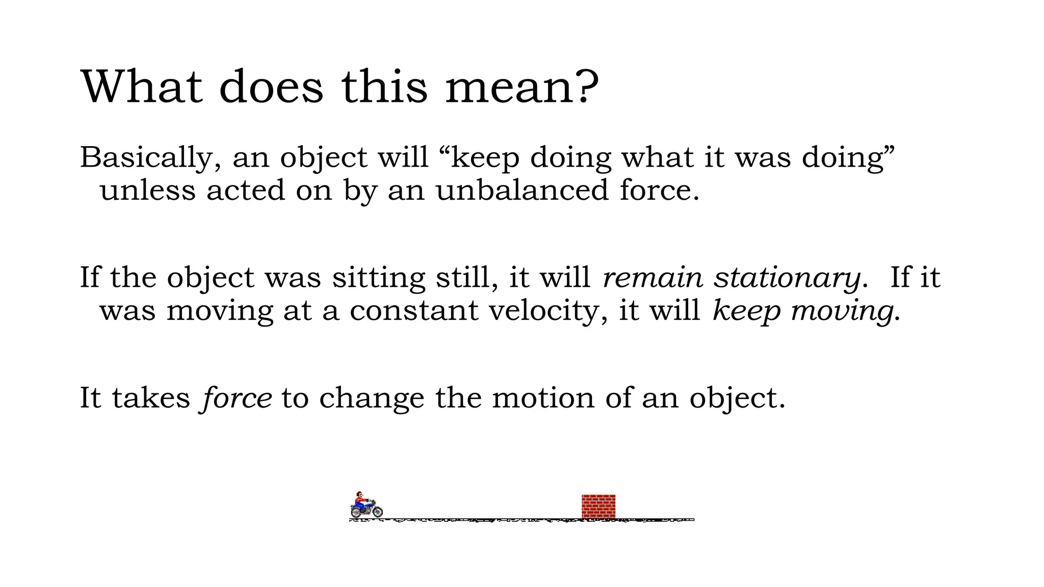 What does this mean?
Basically, an object will “keep doing what it was doing”
unless acted on by an unbalanced force.
If the object was sitting still, it will remain stationary. If it
was moving at a constant velocity, it will keep moving.
It takes force to change the motion of an object.
 