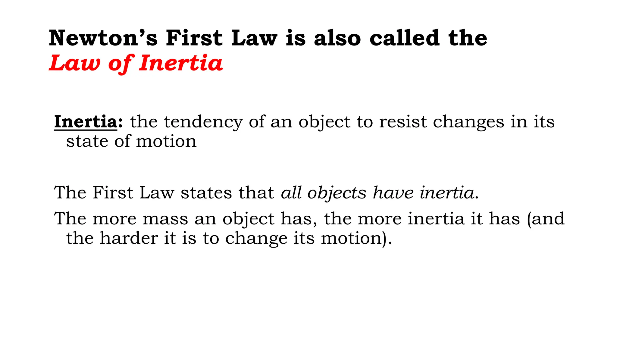 Newton’s First Law is also called the
Law of Inertia
Inertia: the tendency of an object to resist changes in its
state of motion
The First Law states that all objects have inertia.
The more mass an object has, the more inertia it has (and
the harder it is to change its motion).
 