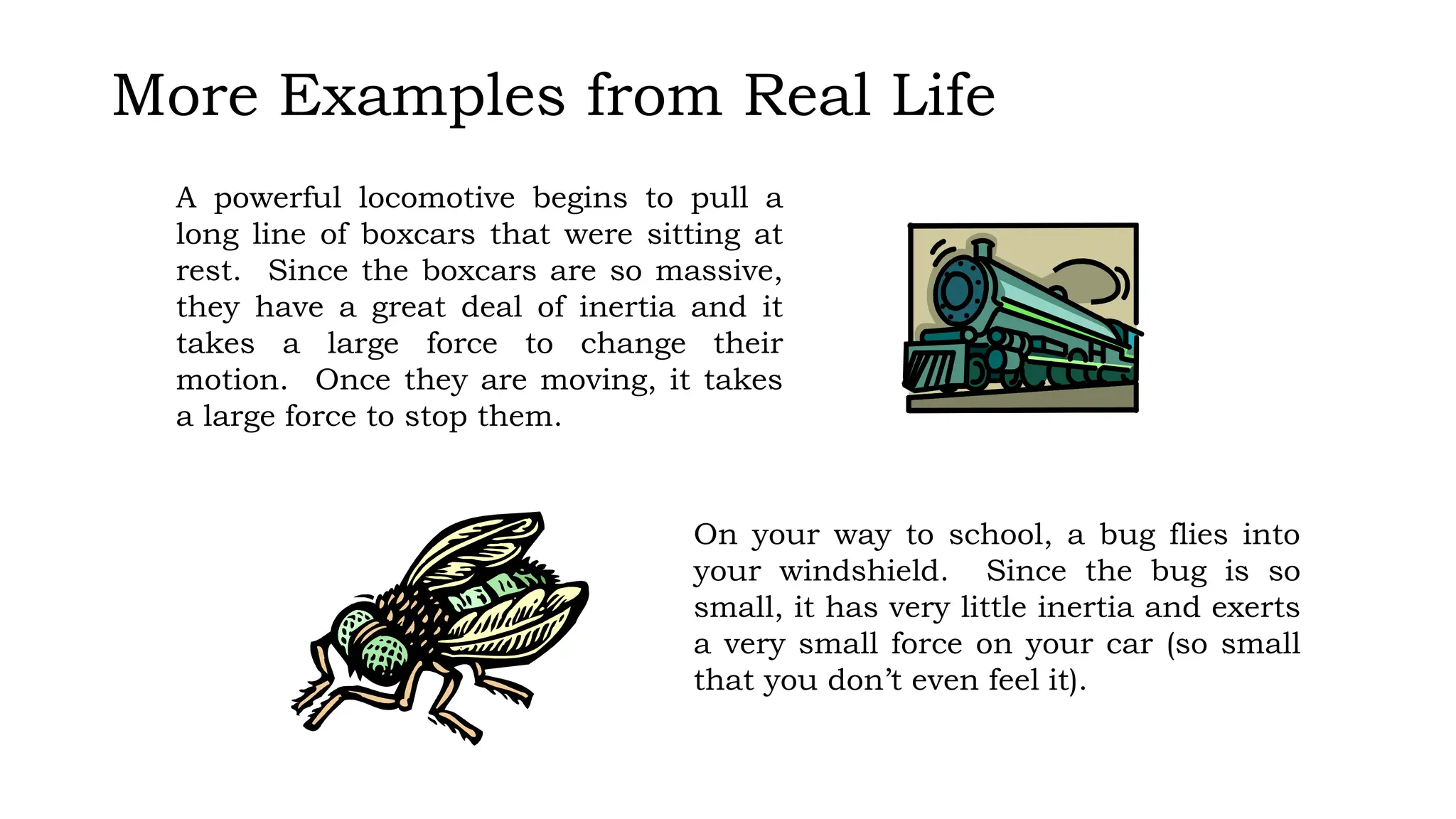 More Examples from Real Life
A powerful locomotive begins to pull a
long line of boxcars that were sitting at
rest. Since the boxcars are so massive,
they have a great deal of inertia and it
takes a large force to change their
motion. Once they are moving, it takes
a large force to stop them.
On your way to school, a bug flies into
your windshield. Since the bug is so
small, it has very little inertia and exerts
a very small force on your car (so small
that you don’t even feel it).
 