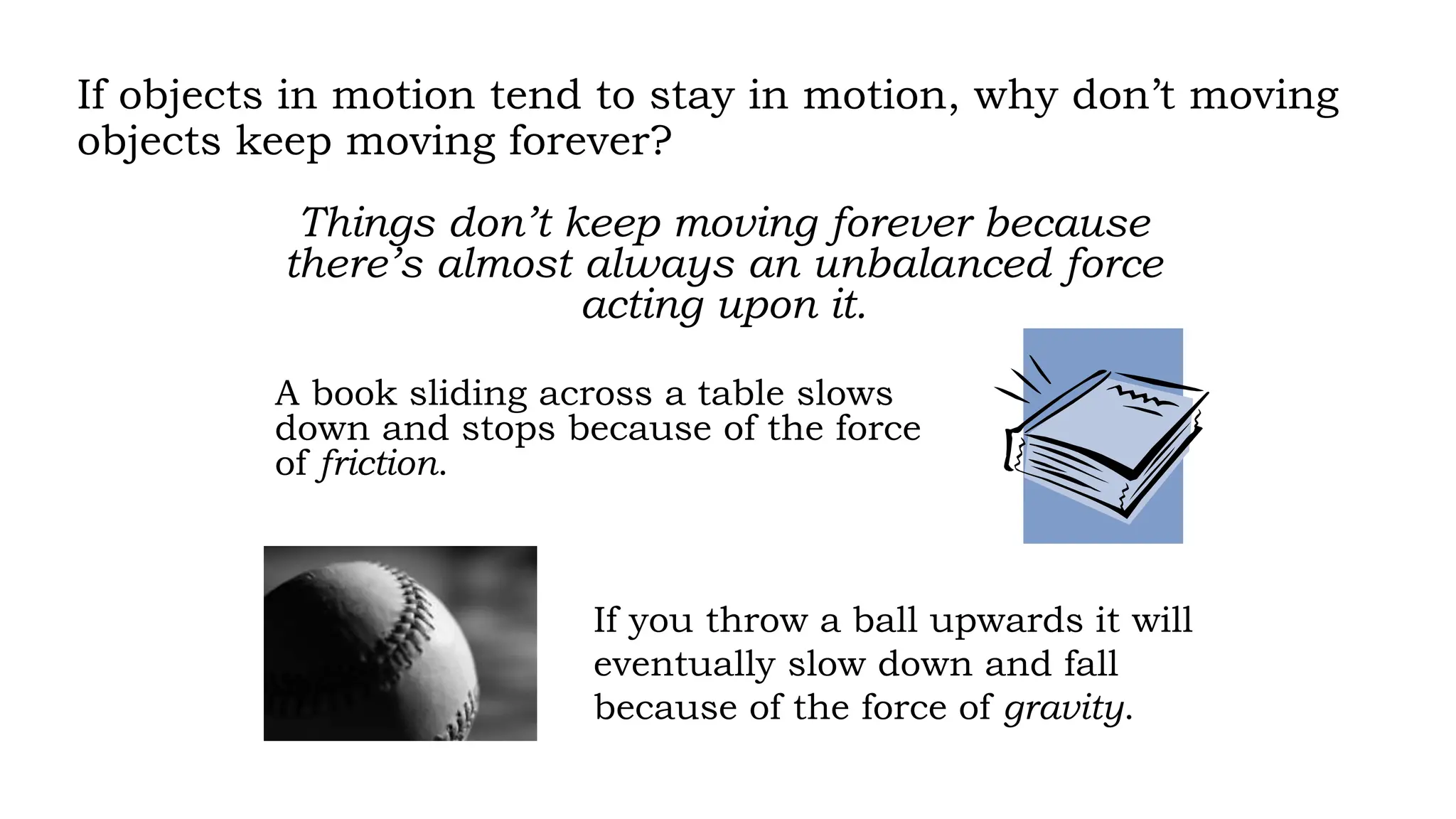 If objects in motion tend to stay in motion, why don’t moving
objects keep moving forever?
Things don’t keep moving forever because
there’s almost always an unbalanced force
acting upon it.
A book sliding across a table slows
down and stops because of the force
of friction.
If you throw a ball upwards it will
eventually slow down and fall
because of the force of gravity.
 
