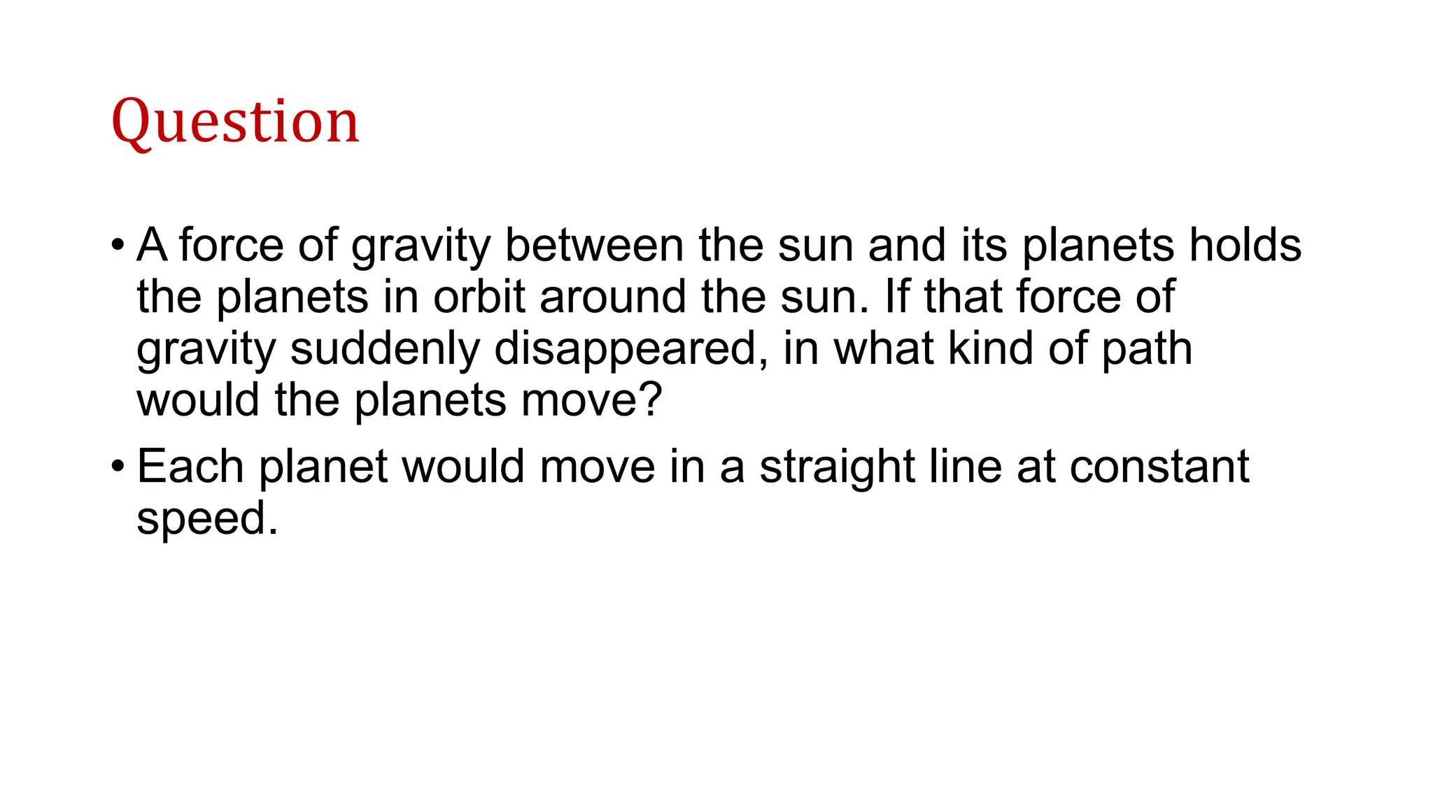 Question
• A force of gravity between the sun and its planets holds
the planets in orbit around the sun. If that force of
gravity suddenly disappeared, in what kind of path
would the planets move?
• Each planet would move in a straight line at constant
speed.
 