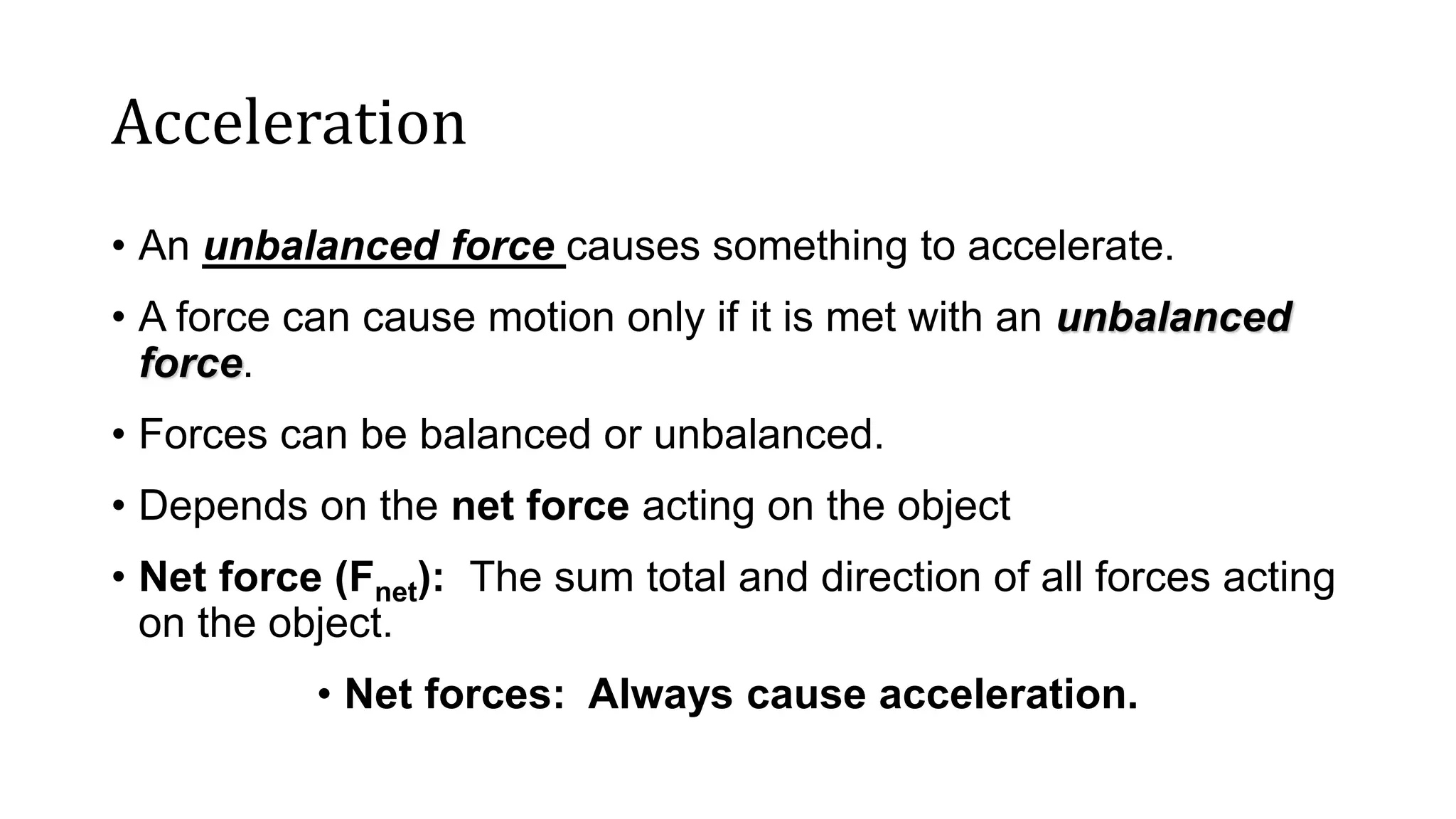 Acceleration
• An unbalanced force causes something to accelerate.
• A force can cause motion only if it is met with an unbalanced
force.
• Forces can be balanced or unbalanced.
• Depends on the net force acting on the object
• Net force (Fnet): The sum total and direction of all forces acting
on the object.
• Net forces: Always cause acceleration.
 