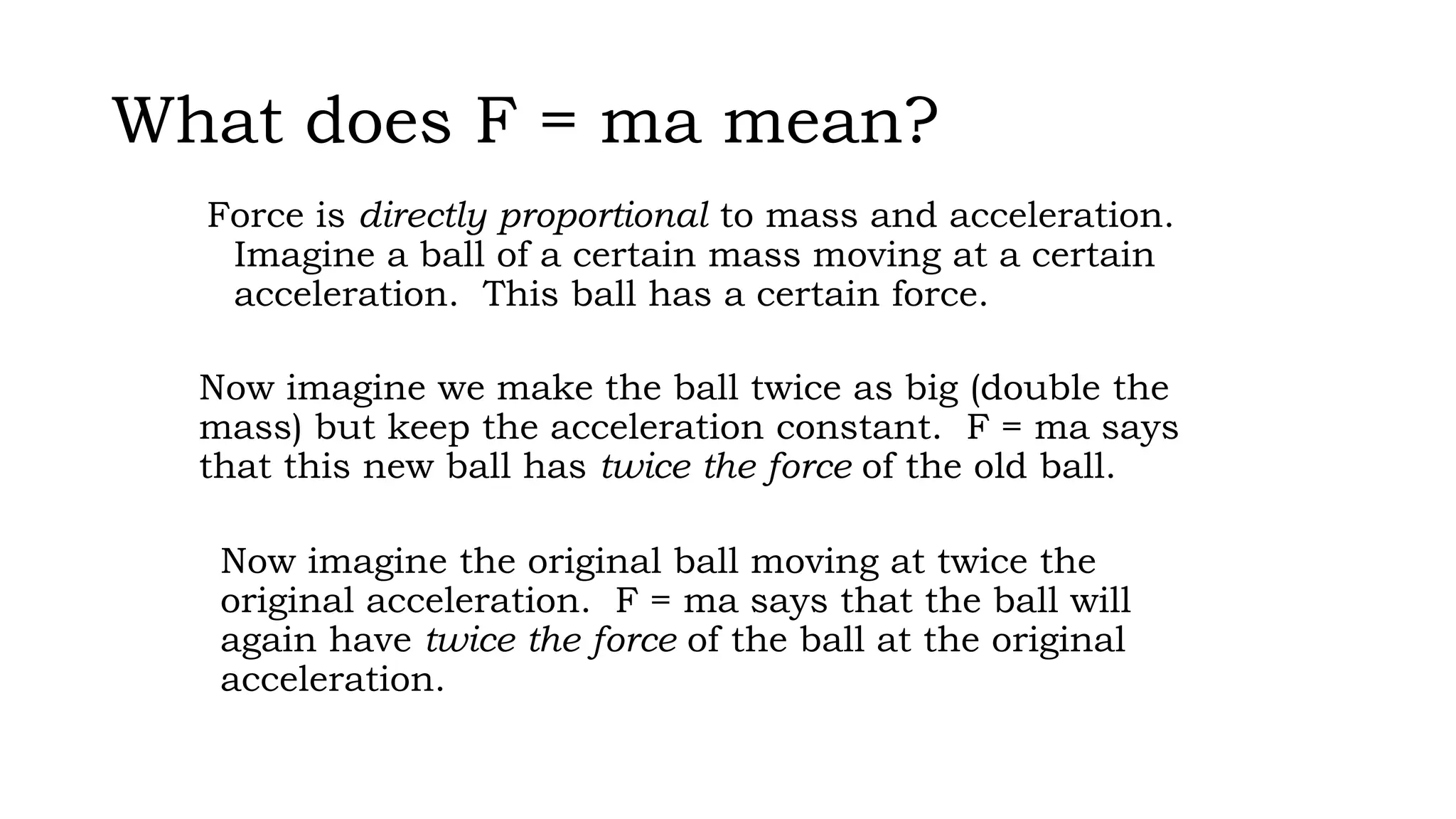 What does F = ma mean?
Force is directly proportional to mass and acceleration.
Imagine a ball of a certain mass moving at a certain
acceleration. This ball has a certain force.
Now imagine we make the ball twice as big (double the
mass) but keep the acceleration constant. F = ma says
that this new ball has twice the force of the old ball.
Now imagine the original ball moving at twice the
original acceleration. F = ma says that the ball will
again have twice the force of the ball at the original
acceleration.
 