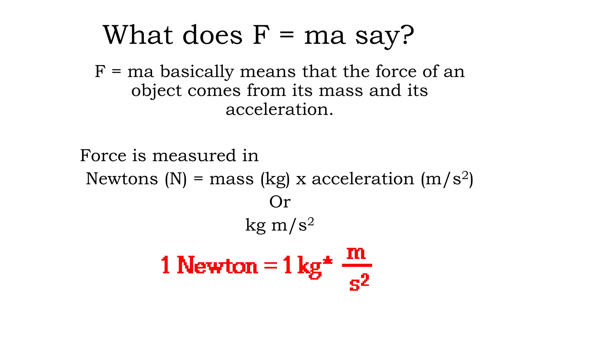 What does F = ma say?
F = ma basically means that the force of an
object comes from its mass and its
acceleration.
Force is measured in
Newtons (N) = mass (kg) x acceleration (m/s2)
Or
kg m/s2
 