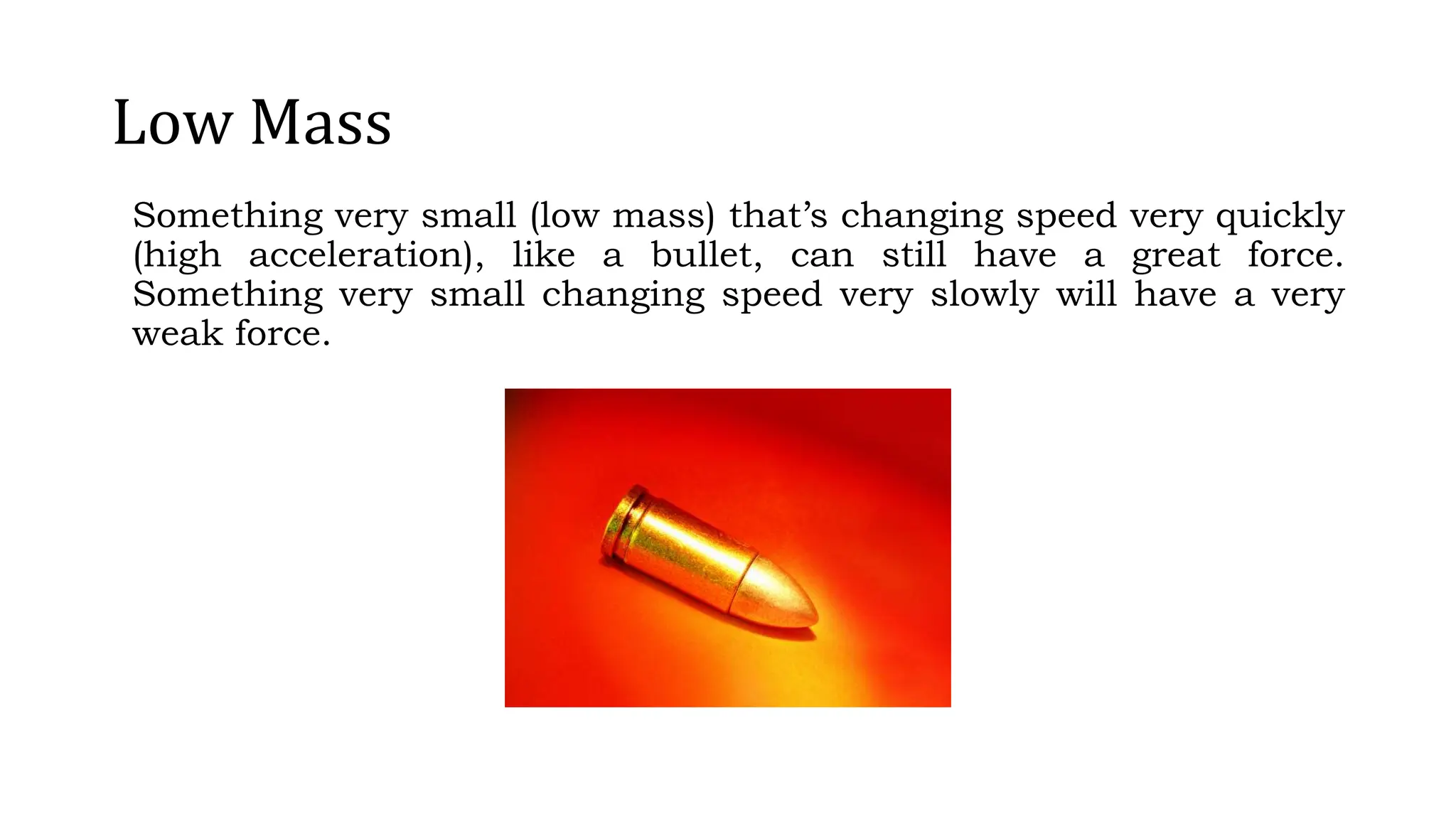 Low Mass
Something very small (low mass) that’s changing speed very quickly
(high acceleration), like a bullet, can still have a great force.
Something very small changing speed very slowly will have a very
weak force.
 