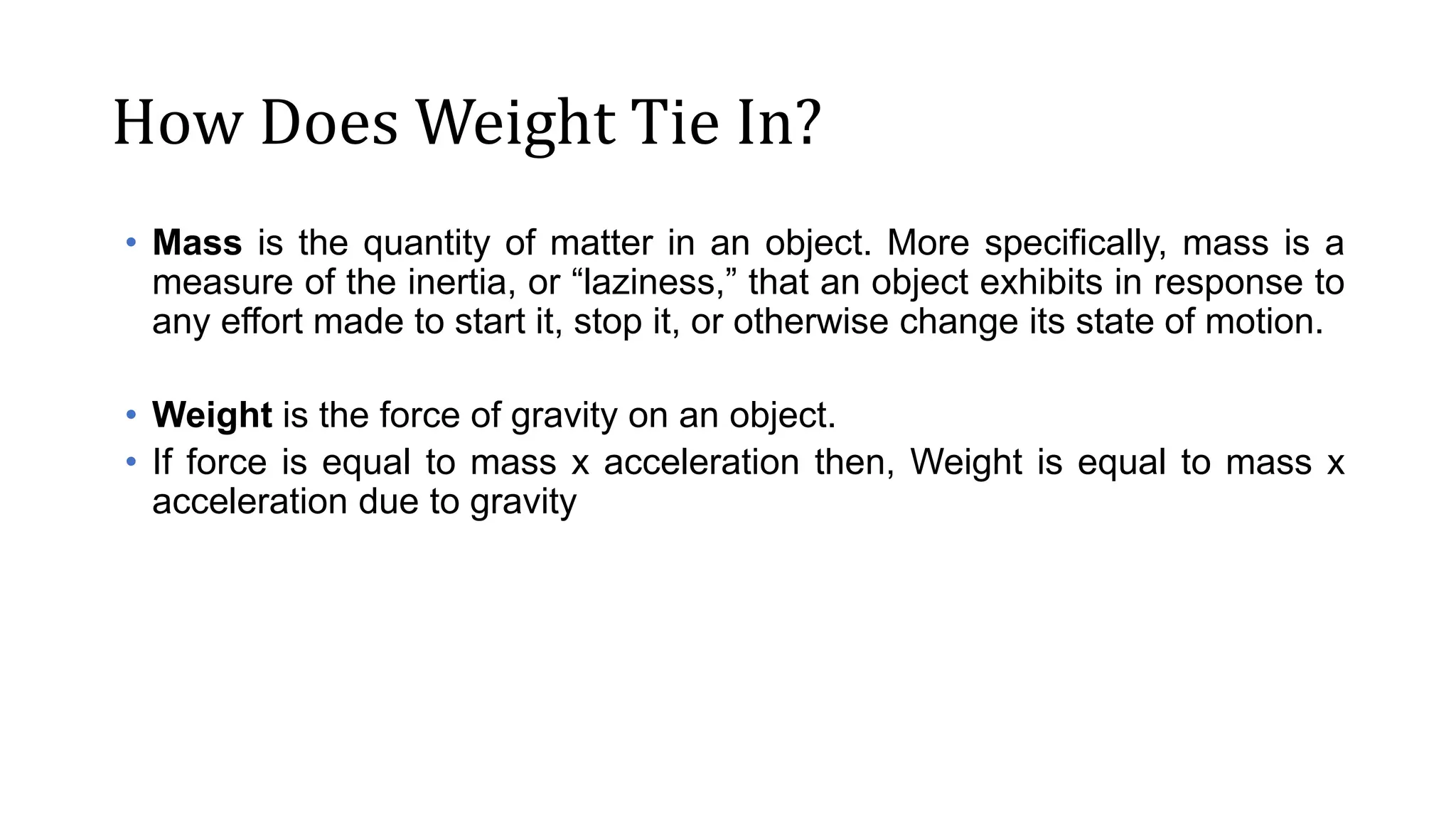 How Does Weight Tie In?
• Mass is the quantity of matter in an object. More specifically, mass is a
measure of the inertia, or “laziness,” that an object exhibits in response to
any effort made to start it, stop it, or otherwise change its state of motion.
• Weight is the force of gravity on an object.
• If force is equal to mass x acceleration then, Weight is equal to mass x
acceleration due to gravity
 