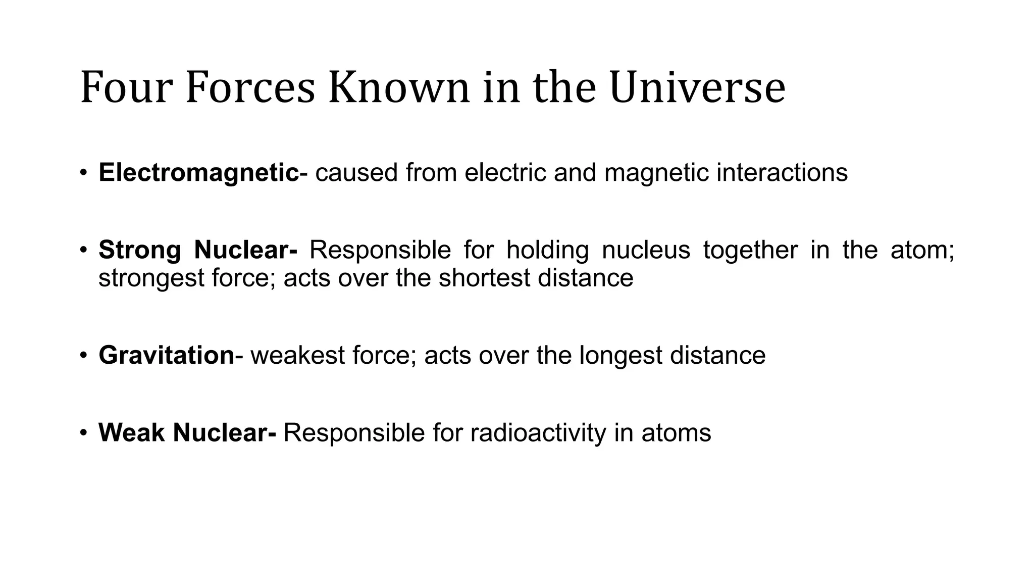 Four Forces Known in the Universe
• Electromagnetic- caused from electric and magnetic interactions
• Strong Nuclear- Responsible for holding nucleus together in the atom;
strongest force; acts over the shortest distance
• Gravitation- weakest force; acts over the longest distance
• Weak Nuclear- Responsible for radioactivity in atoms
 