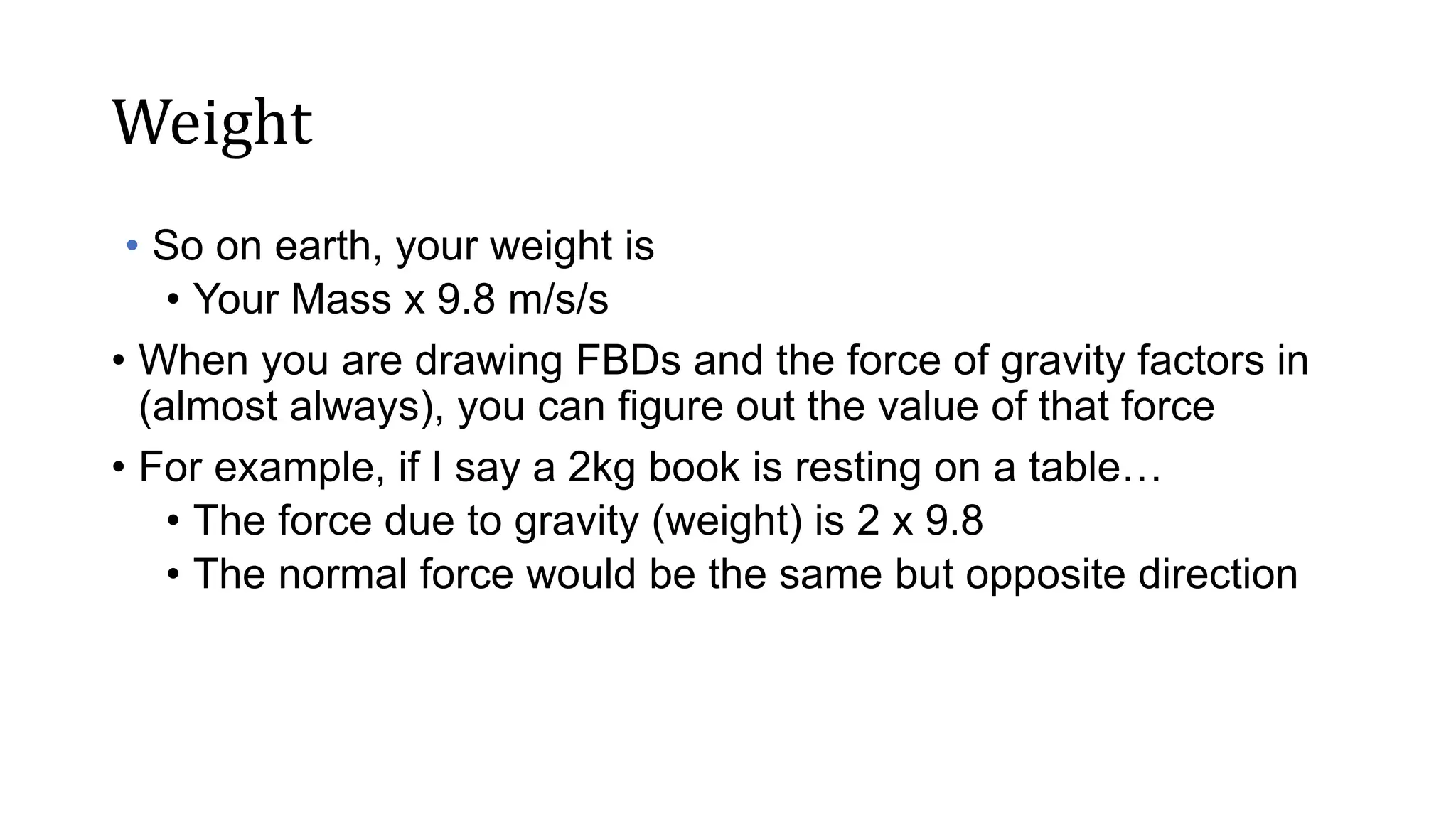 Weight
• So on earth, your weight is
• Your Mass x 9.8 m/s/s
• When you are drawing FBDs and the force of gravity factors in
(almost always), you can figure out the value of that force
• For example, if I say a 2kg book is resting on a table…
• The force due to gravity (weight) is 2 x 9.8
• The normal force would be the same but opposite direction
 