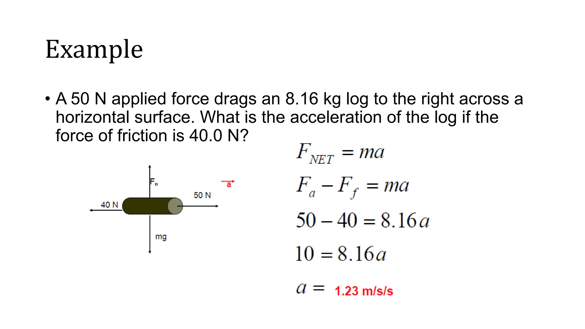 Example
• A 50 N applied force drags an 8.16 kg log to the right across a
horizontal surface. What is the acceleration of the log if the
force of friction is 40.0 N?
 