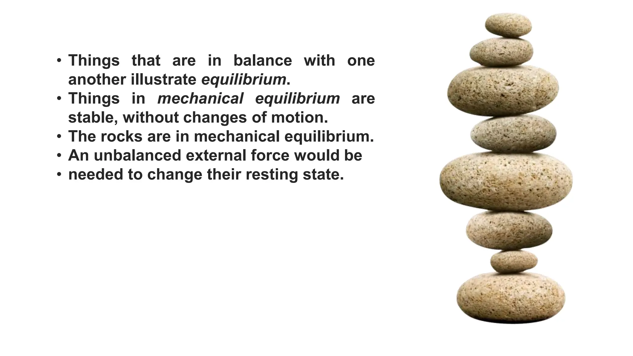 • Things that are in balance with one
another illustrate equilibrium.
• Things in mechanical equilibrium are
stable, without changes of motion.
• The rocks are in mechanical equilibrium.
• An unbalanced external force would be
• needed to change their resting state.
 