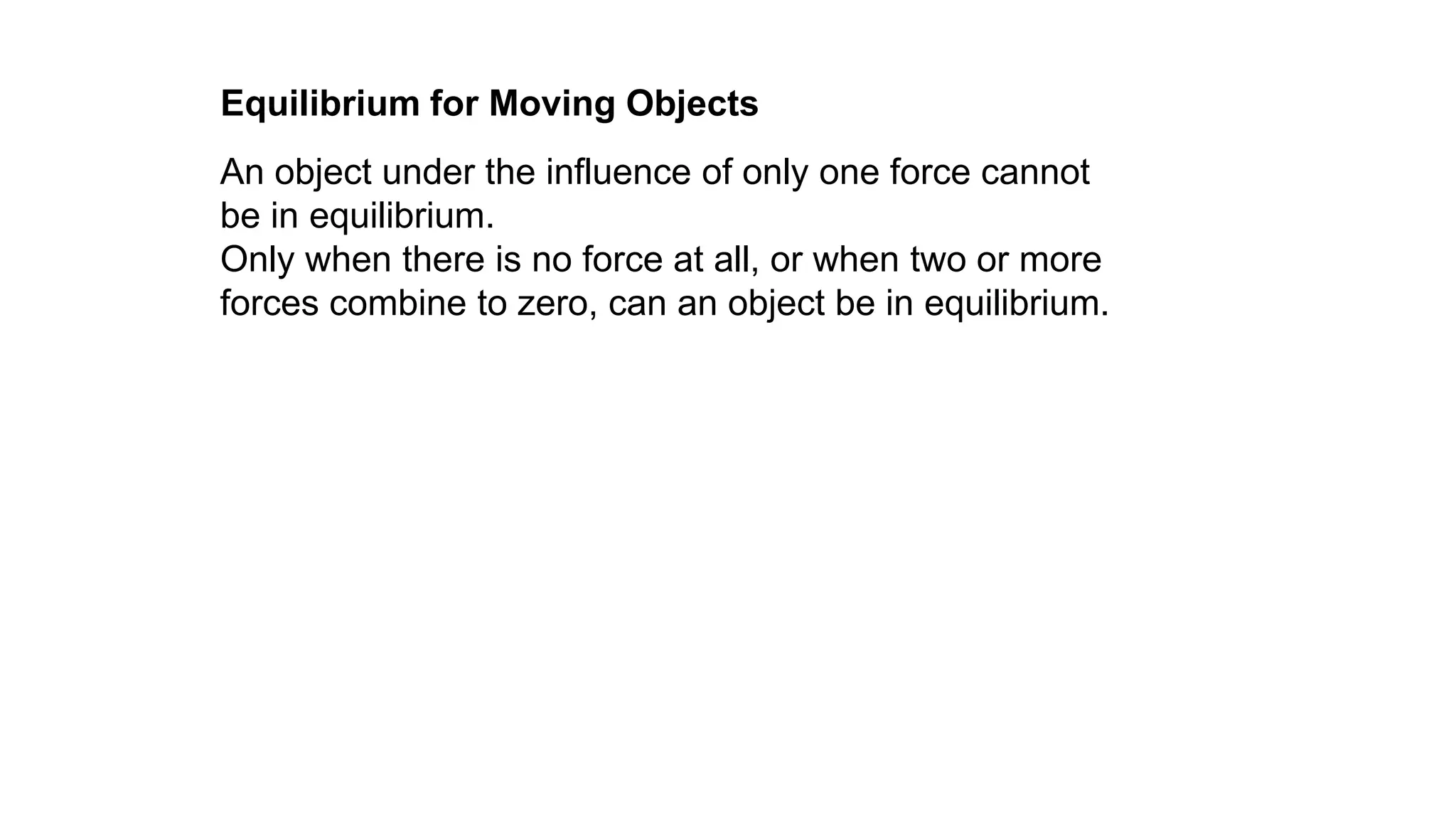 An object under the influence of only one force cannot
be in equilibrium.
Only when there is no force at all, or when two or more
forces combine to zero, can an object be in equilibrium.
Equilibrium for Moving Objects
 