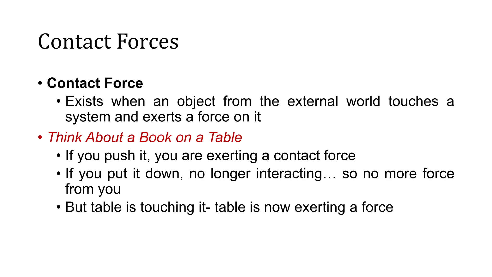 Contact Forces
• Contact Force
• Exists when an object from the external world touches a
system and exerts a force on it
• Think About a Book on a Table
• If you push it, you are exerting a contact force
• If you put it down, no longer interacting… so no more force
from you
• But table is touching it- table is now exerting a force
 
