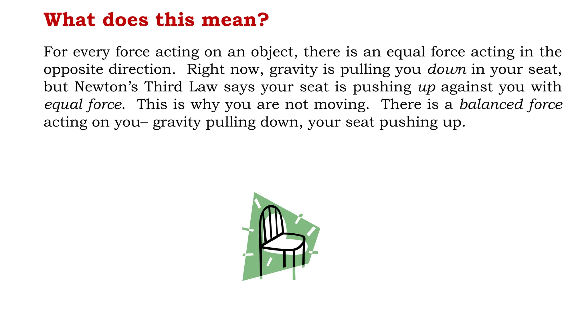What does this mean?
For every force acting on an object, there is an equal force acting in the
opposite direction. Right now, gravity is pulling you down in your seat,
but Newton’s Third Law says your seat is pushing up against you with
equal force. This is why you are not moving. There is a balanced force
acting on you– gravity pulling down, your seat pushing up.
 