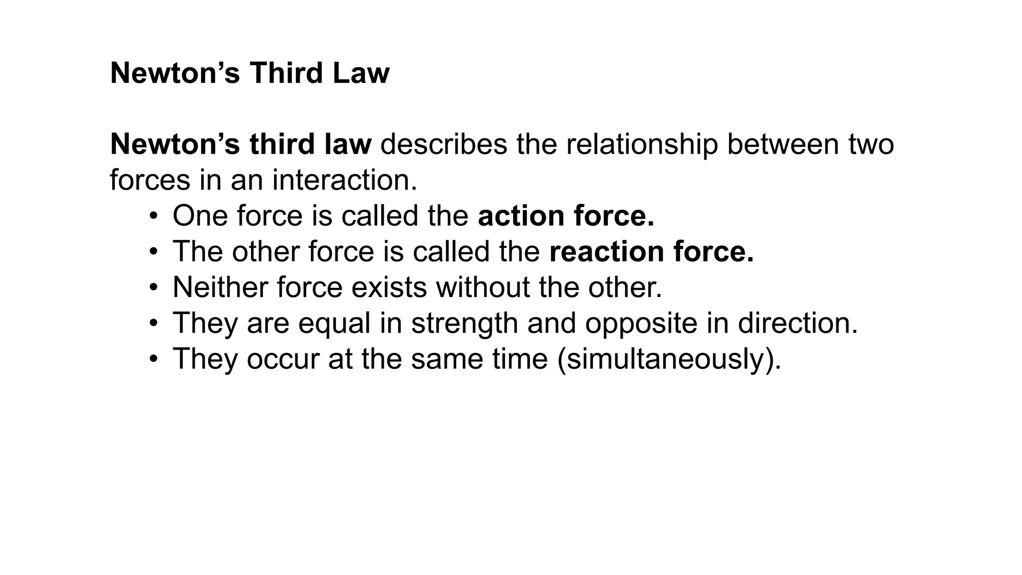 Newton’s third law describes the relationship between two
forces in an interaction.
• One force is called the action force.
• The other force is called the reaction force.
• Neither force exists without the other.
• They are equal in strength and opposite in direction.
• They occur at the same time (simultaneously).
Newton’s Third Law
 
