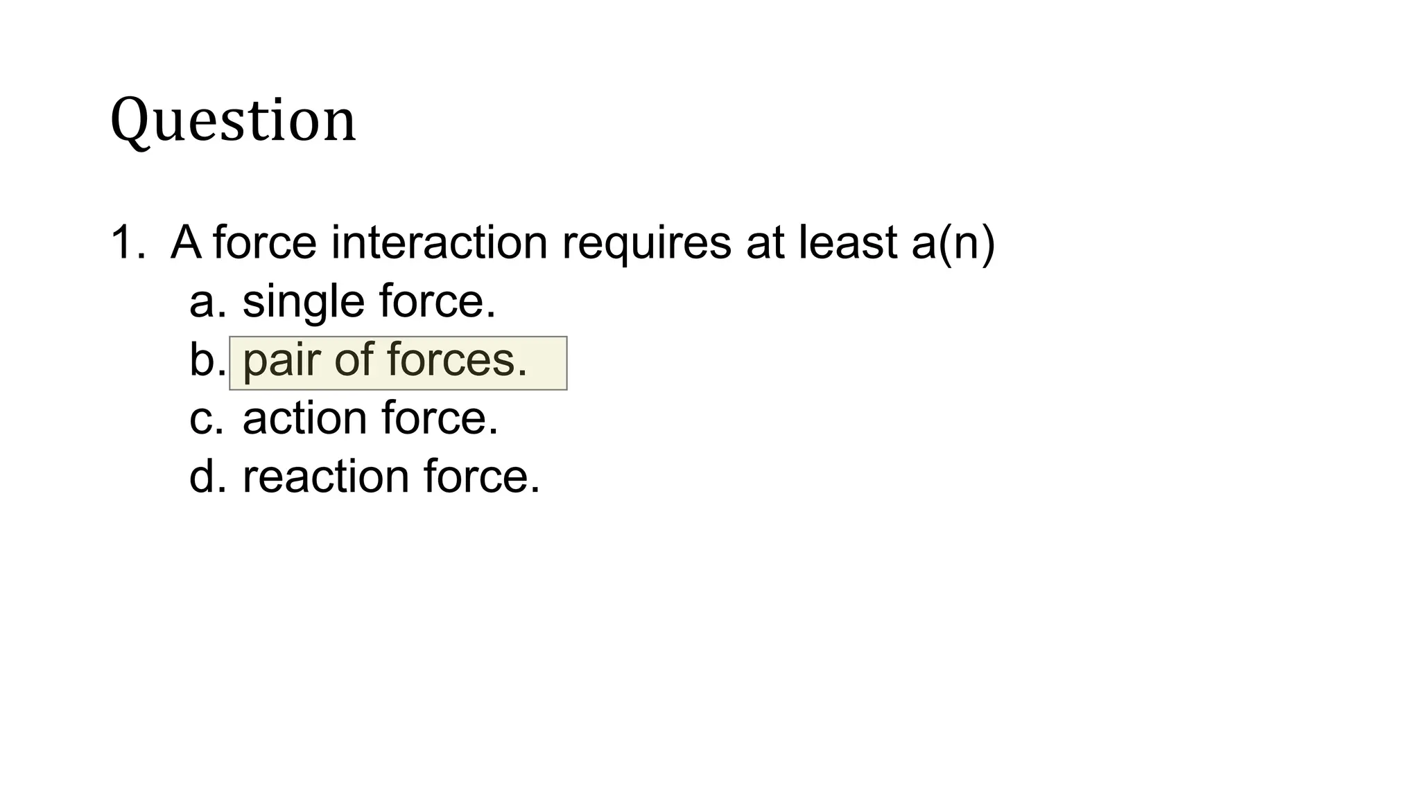 Question
1. A force interaction requires at least a(n)
a. single force.
b. pair of forces.
c. action force.
d. reaction force.
 