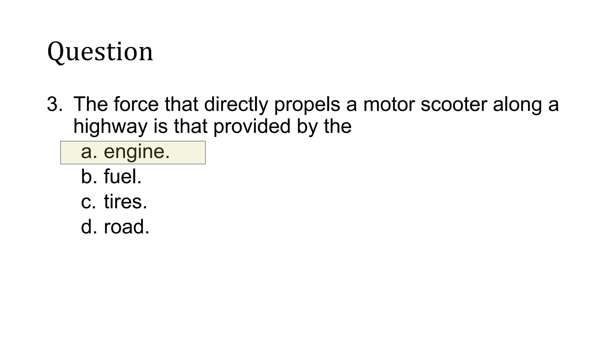 Question
3. The force that directly propels a motor scooter along a
highway is that provided by the
a. engine.
b. fuel.
c. tires.
d. road.
 
