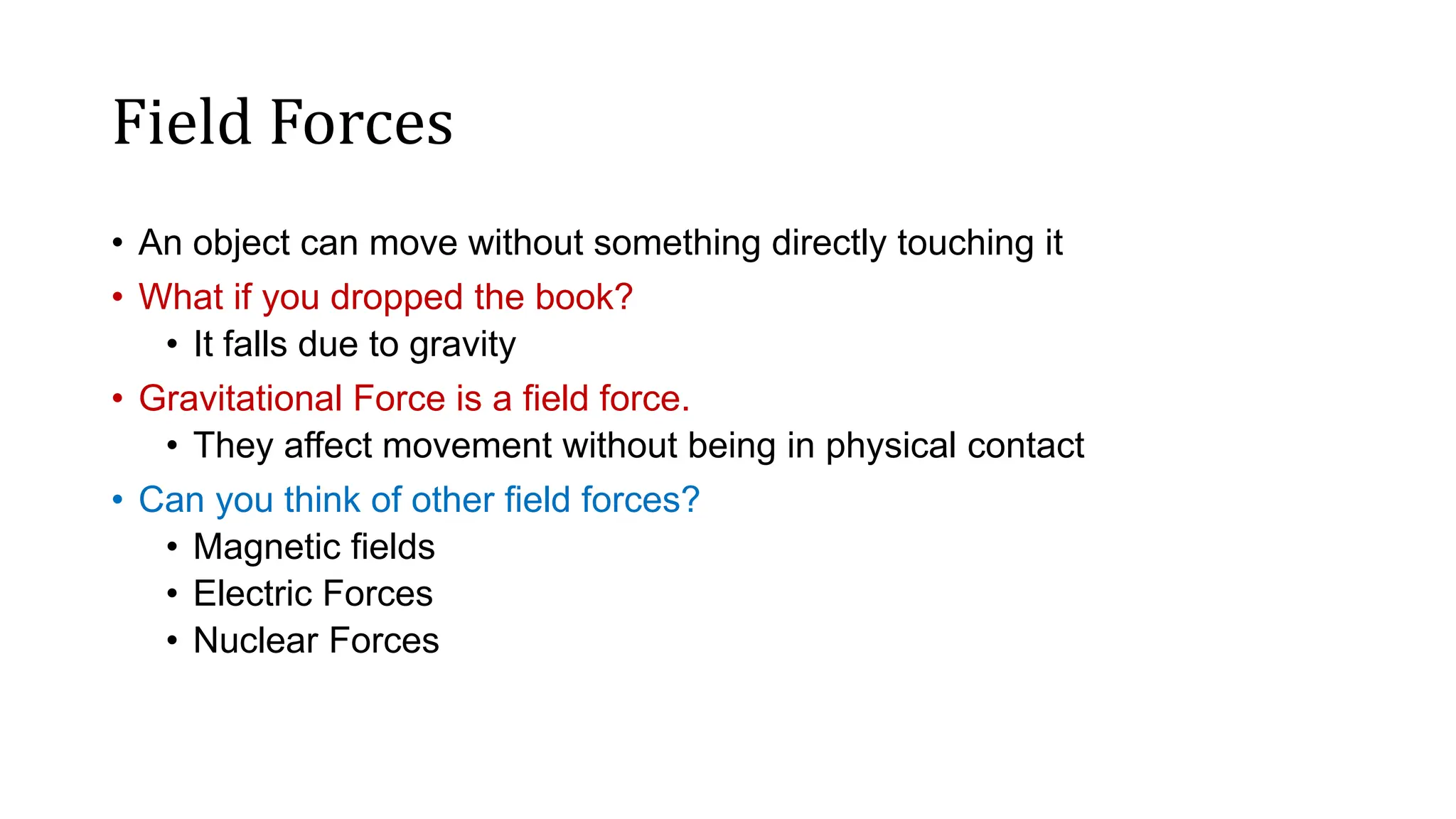 Field Forces
• An object can move without something directly touching it
• What if you dropped the book?
• It falls due to gravity
• Gravitational Force is a field force.
• They affect movement without being in physical contact
• Can you think of other field forces?
• Magnetic fields
• Electric Forces
• Nuclear Forces
 