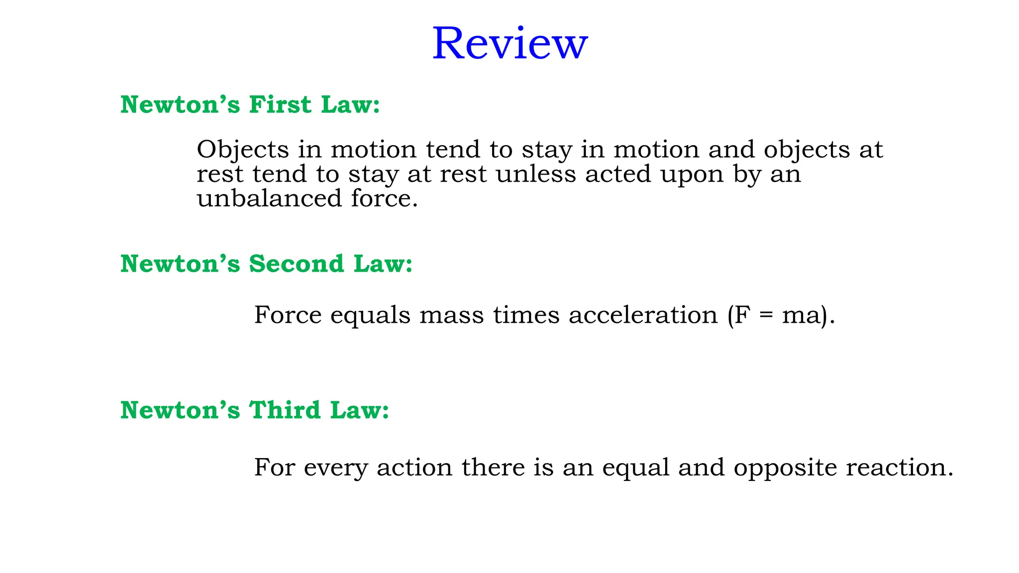 Review
Newton’s First Law:
Objects in motion tend to stay in motion and objects at
rest tend to stay at rest unless acted upon by an
unbalanced force.
Newton’s Second Law:
Force equals mass times acceleration (F = ma).
Newton’s Third Law:
For every action there is an equal and opposite reaction.
 