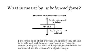 What is meant by unbalanced force?
If the forces on an object are equal and opposite, they are said
to be balanced, and the object experiences no change in
motion. If they are not equal and opposite, then the forces are
unbalanced and the motion of the object changes.
 