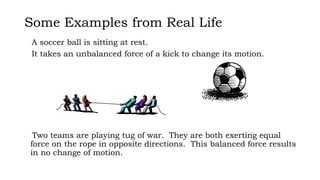 Some Examples from Real Life
Two teams are playing tug of war. They are both exerting equal
force on the rope in opposite directions. This balanced force results
in no change of motion.
A soccer ball is sitting at rest.
It takes an unbalanced force of a kick to change its motion.
 