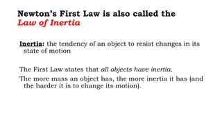 Newton’s First Law is also called the
Law of Inertia
Inertia: the tendency of an object to resist changes in its
state of motion
The First Law states that all objects have inertia.
The more mass an object has, the more inertia it has (and
the harder it is to change its motion).
 