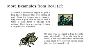 More Examples from Real Life
A powerful locomotive begins to pull a
long line of boxcars that were sitting at
rest. Since the boxcars are so massive,
they have a great deal of inertia and it
takes a large force to change their
motion. Once they are moving, it takes
a large force to stop them.
On your way to school, a bug flies into
your windshield. Since the bug is so
small, it has very little inertia and exerts
a very small force on your car (so small
that you don’t even feel it).
 