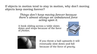 If objects in motion tend to stay in motion, why don’t moving
objects keep moving forever?
Things don’t keep moving forever because
there’s almost always an unbalanced force
acting upon it.
A book sliding across a table slows
down and stops because of the force
of friction.
If you throw a ball upwards it will
eventually slow down and fall
because of the force of gravity.
 