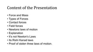 Content of the Presentation
• Force and Mass
• Types of Forces
• Contact forces
• Field forces
• Newtons laws of motion
• Explanation
• It’s not Newton’s Laws
• Its Rishi Kanad laws
• Proof of stolen three laws of motion.
 