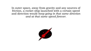 In outer space, away from gravity and any sources of
friction, a rocket ship launched with a certain speed
and direction would keep going in that same direction
and at that same speed forever.
 
