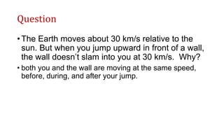 Question
• The Earth moves about 30 km/s relative to the
sun. But when you jump upward in front of a wall,
the wall doesn’t slam into you at 30 km/s. Why?
• both you and the wall are moving at the same speed,
before, during, and after your jump.
 
