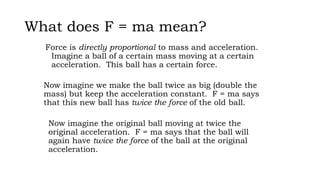 What does F = ma mean?
Force is directly proportional to mass and acceleration.
Imagine a ball of a certain mass moving at a certain
acceleration. This ball has a certain force.
Now imagine we make the ball twice as big (double the
mass) but keep the acceleration constant. F = ma says
that this new ball has twice the force of the old ball.
Now imagine the original ball moving at twice the
original acceleration. F = ma says that the ball will
again have twice the force of the ball at the original
acceleration.
 