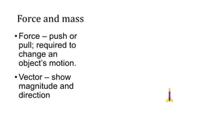 Force and mass
•Force – push or
pull; required to
change an
object’s motion.
•Vector – show
magnitude and
direction
 