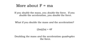 More about F = ma
If you double the mass, you double the force. If you
double the acceleration, you double the force.
What if you double the mass and the acceleration?
(2m)(2a) = 4F
Doubling the mass and the acceleration quadruples
the force.
 