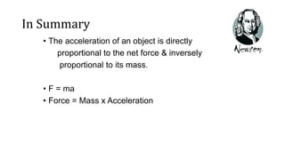 In Summary
• The acceleration of an object is directly
proportional to the net force & inversely
proportional to its mass.
• F = ma
• Force = Mass x Acceleration
 