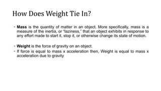 How Does Weight Tie In?
• Mass is the quantity of matter in an object. More specifically, mass is a
measure of the inertia, or “laziness,” that an object exhibits in response to
any effort made to start it, stop it, or otherwise change its state of motion.
• Weight is the force of gravity on an object.
• If force is equal to mass x acceleration then, Weight is equal to mass x
acceleration due to gravity
 