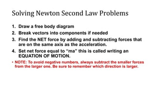 Solving Newton Second Law Problems
1. Draw a free body diagram
2. Break vectors into components if needed
3. Find the NET force by adding and subtracting forces that
are on the same axis as the acceleration.
4. Set net force equal to “ma” this is called writing an
EQUATION OF MOTION.
• NOTE: To avoid negative numbers, always subtract the smaller forces
from the larger one. Be sure to remember which direction is larger.
 