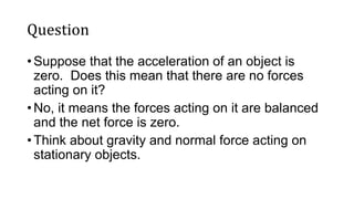 Question
• Suppose that the acceleration of an object is
zero. Does this mean that there are no forces
acting on it?
• No, it means the forces acting on it are balanced
and the net force is zero.
• Think about gravity and normal force acting on
stationary objects.
 