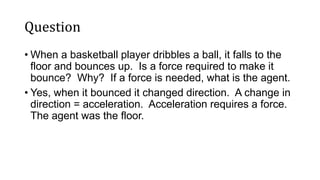 Question
• When a basketball player dribbles a ball, it falls to the
floor and bounces up. Is a force required to make it
bounce? Why? If a force is needed, what is the agent.
• Yes, when it bounced it changed direction. A change in
direction = acceleration. Acceleration requires a force.
The agent was the floor.
 