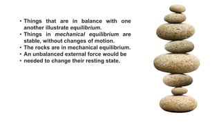 • Things that are in balance with one
another illustrate equilibrium.
• Things in mechanical equilibrium are
stable, without changes of motion.
• The rocks are in mechanical equilibrium.
• An unbalanced external force would be
• needed to change their resting state.
 