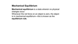Mechanical equilibrium is a state wherein no physical
changes occur.
Whenever the net force on an object is zero, the object
is in mechanical equilibrium—this is known as the
equilibrium rule.
Mechanical Equilibrium
 