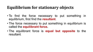Equilibrium for stationary objects
• To find the force necessary to put something in
equilibrium, first find the resultant.
• The force necessary to put something in equilibrium is
called the equilibrant force.
• The equilibrant force is equal but opposite to the
resultant.
 