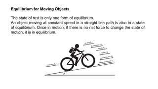 The state of rest is only one form of equilibrium.
An object moving at constant speed in a straight-line path is also in a state
of equilibrium. Once in motion, if there is no net force to change the state of
motion, it is in equilibrium.
Equilibrium for Moving Objects
 