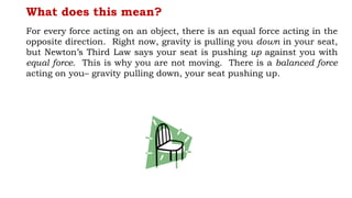 What does this mean?
For every force acting on an object, there is an equal force acting in the
opposite direction. Right now, gravity is pulling you down in your seat,
but Newton’s Third Law says your seat is pushing up against you with
equal force. This is why you are not moving. There is a balanced force
acting on you– gravity pulling down, your seat pushing up.
 