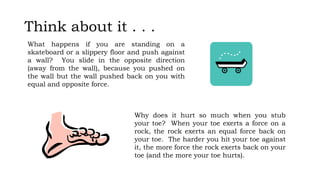 Think about it . . .
What happens if you are standing on a
skateboard or a slippery floor and push against
a wall? You slide in the opposite direction
(away from the wall), because you pushed on
the wall but the wall pushed back on you with
equal and opposite force.
Why does it hurt so much when you stub
your toe? When your toe exerts a force on a
rock, the rock exerts an equal force back on
your toe. The harder you hit your toe against
it, the more force the rock exerts back on your
toe (and the more your toe hurts).
 