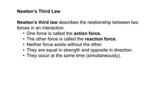 Newton’s third law describes the relationship between two
forces in an interaction.
• One force is called the action force.
• The other force is called the reaction force.
• Neither force exists without the other.
• They are equal in strength and opposite in direction.
• They occur at the same time (simultaneously).
Newton’s Third Law
 