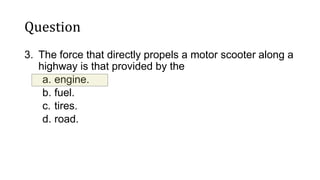 Question
3. The force that directly propels a motor scooter along a
highway is that provided by the
a. engine.
b. fuel.
c. tires.
d. road.
 