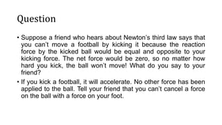 Question
• Suppose a friend who hears about Newton’s third law says that
you can’t move a football by kicking it because the reaction
force by the kicked ball would be equal and opposite to your
kicking force. The net force would be zero, so no matter how
hard you kick, the ball won’t move! What do you say to your
friend?
• If you kick a football, it will accelerate. No other force has been
applied to the ball. Tell your friend that you can’t cancel a force
on the ball with a force on your foot.
 