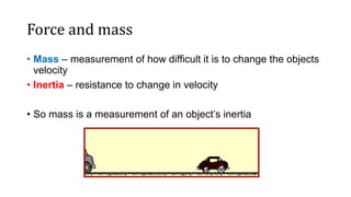 Force and mass
• Mass – measurement of how difficult it is to change the objects
velocity
• Inertia – resistance to change in velocity
• So mass is a measurement of an object’s inertia
 